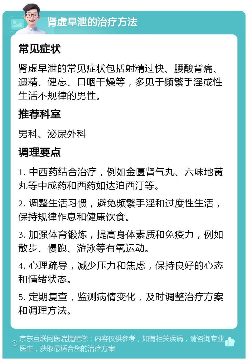 肾虚早泄的治疗方法 常见症状 肾虚早泄的常见症状包括射精过快、腰酸背痛、遗精、健忘、口咽干燥等，多见于频繁手淫或性生活不规律的男性。 推荐科室 男科、泌尿外科 调理要点 1. 中西药结合治疗，例如金匮肾气丸、六味地黄丸等中成药和西药如达泊西汀等。 2. 调整生活习惯，避免频繁手淫和过度性生活，保持规律作息和健康饮食。 3. 加强体育锻炼，提高身体素质和免疫力，例如散步、慢跑、游泳等有氧运动。 4. 心理疏导，减少压力和焦虑，保持良好的心态和情绪状态。 5. 定期复查，监测病情变化，及时调整治疗方案和调理方法。