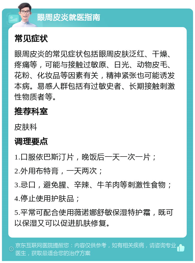 眼周皮炎就医指南 常见症状 眼周皮炎的常见症状包括眼周皮肤泛红、干燥、疼痛等，可能与接触过敏原、日光、动物皮毛、花粉、化妆品等因素有关，精神紧张也可能诱发本病。易感人群包括有过敏史者、长期接触刺激性物质者等。 推荐科室 皮肤科 调理要点 1.口服依巴斯汀片，晚饭后一天一次一片； 2.外用布特膏，一天两次； 3.忌口，避免腥、辛辣、牛羊肉等刺激性食物； 4.停止使用护肤品； 5.平常可配合使用薇诺娜舒敏保湿特护霜，既可以保湿又可以促进肌肤修复。