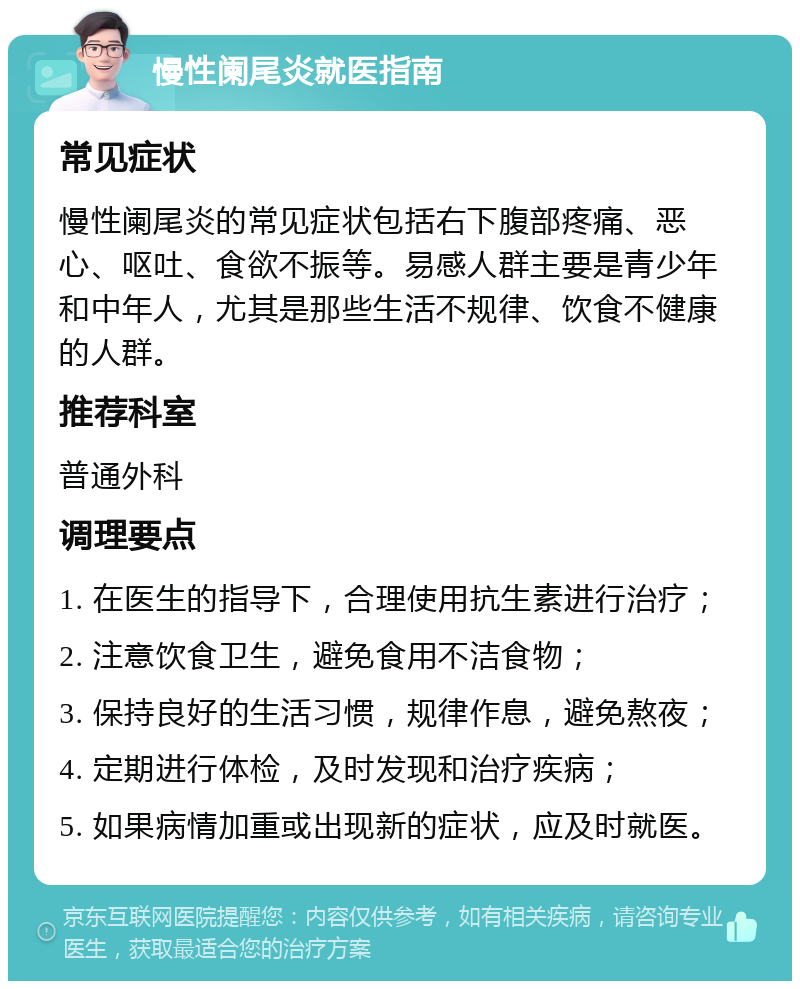 慢性阑尾炎就医指南 常见症状 慢性阑尾炎的常见症状包括右下腹部疼痛、恶心、呕吐、食欲不振等。易感人群主要是青少年和中年人，尤其是那些生活不规律、饮食不健康的人群。 推荐科室 普通外科 调理要点 1. 在医生的指导下，合理使用抗生素进行治疗； 2. 注意饮食卫生，避免食用不洁食物； 3. 保持良好的生活习惯，规律作息，避免熬夜； 4. 定期进行体检，及时发现和治疗疾病； 5. 如果病情加重或出现新的症状，应及时就医。