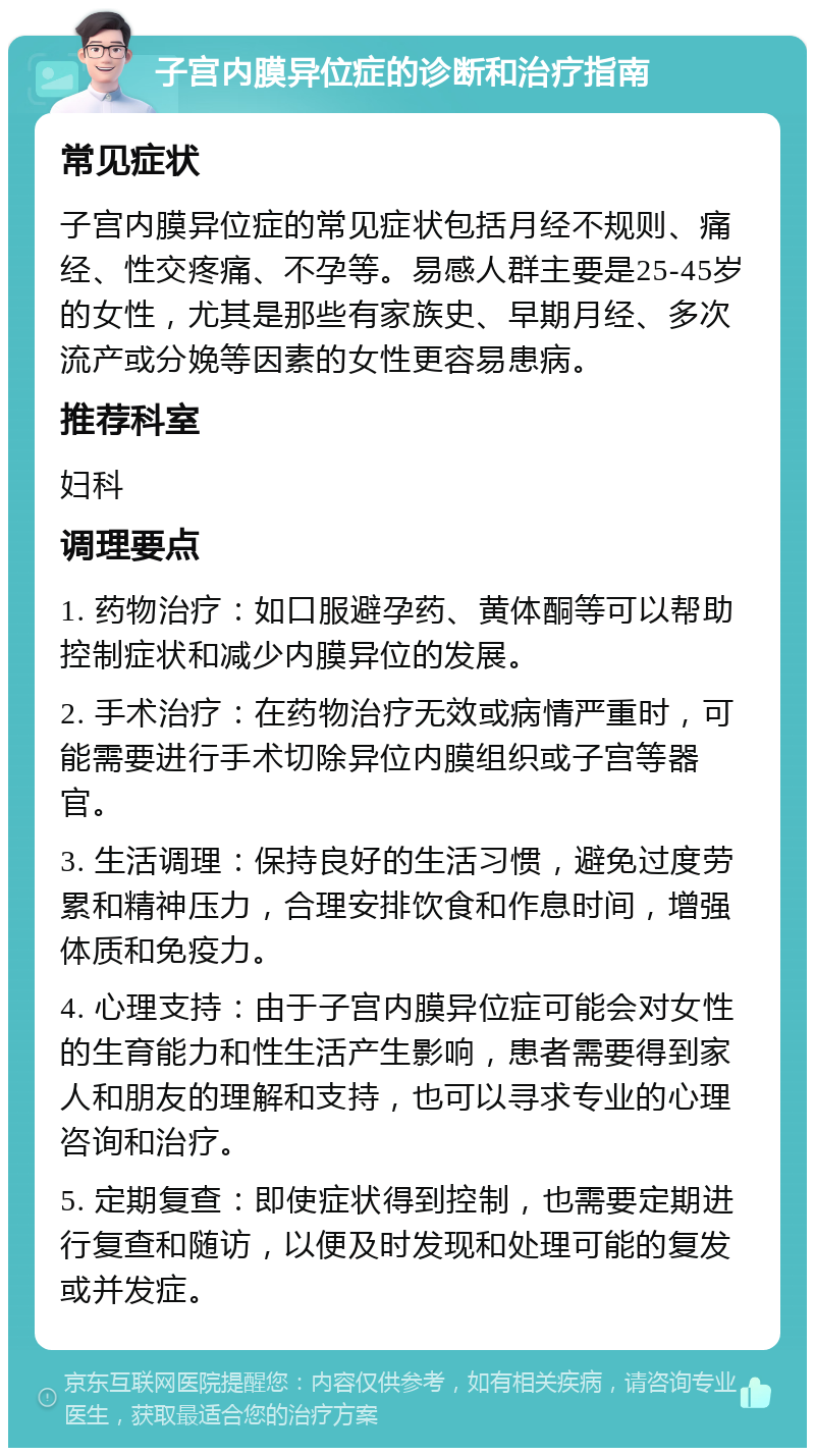 子宫内膜异位症的诊断和治疗指南 常见症状 子宫内膜异位症的常见症状包括月经不规则、痛经、性交疼痛、不孕等。易感人群主要是25-45岁的女性，尤其是那些有家族史、早期月经、多次流产或分娩等因素的女性更容易患病。 推荐科室 妇科 调理要点 1. 药物治疗：如口服避孕药、黄体酮等可以帮助控制症状和减少内膜异位的发展。 2. 手术治疗：在药物治疗无效或病情严重时，可能需要进行手术切除异位内膜组织或子宫等器官。 3. 生活调理：保持良好的生活习惯，避免过度劳累和精神压力，合理安排饮食和作息时间，增强体质和免疫力。 4. 心理支持：由于子宫内膜异位症可能会对女性的生育能力和性生活产生影响，患者需要得到家人和朋友的理解和支持，也可以寻求专业的心理咨询和治疗。 5. 定期复查：即使症状得到控制，也需要定期进行复查和随访，以便及时发现和处理可能的复发或并发症。