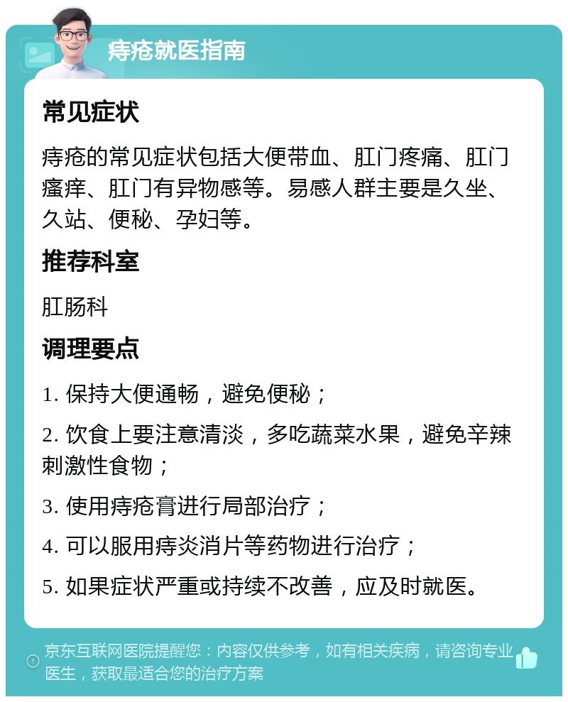 痔疮就医指南 常见症状 痔疮的常见症状包括大便带血、肛门疼痛、肛门瘙痒、肛门有异物感等。易感人群主要是久坐、久站、便秘、孕妇等。 推荐科室 肛肠科 调理要点 1. 保持大便通畅，避免便秘； 2. 饮食上要注意清淡，多吃蔬菜水果，避免辛辣刺激性食物； 3. 使用痔疮膏进行局部治疗； 4. 可以服用痔炎消片等药物进行治疗； 5. 如果症状严重或持续不改善，应及时就医。