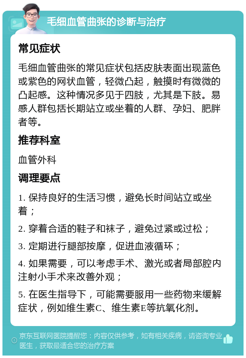 毛细血管曲张的诊断与治疗 常见症状 毛细血管曲张的常见症状包括皮肤表面出现蓝色或紫色的网状血管，轻微凸起，触摸时有微微的凸起感。这种情况多见于四肢，尤其是下肢。易感人群包括长期站立或坐着的人群、孕妇、肥胖者等。 推荐科室 血管外科 调理要点 1. 保持良好的生活习惯，避免长时间站立或坐着； 2. 穿着合适的鞋子和袜子，避免过紧或过松； 3. 定期进行腿部按摩，促进血液循环； 4. 如果需要，可以考虑手术、激光或者局部腔内注射小手术来改善外观； 5. 在医生指导下，可能需要服用一些药物来缓解症状，例如维生素C、维生素E等抗氧化剂。