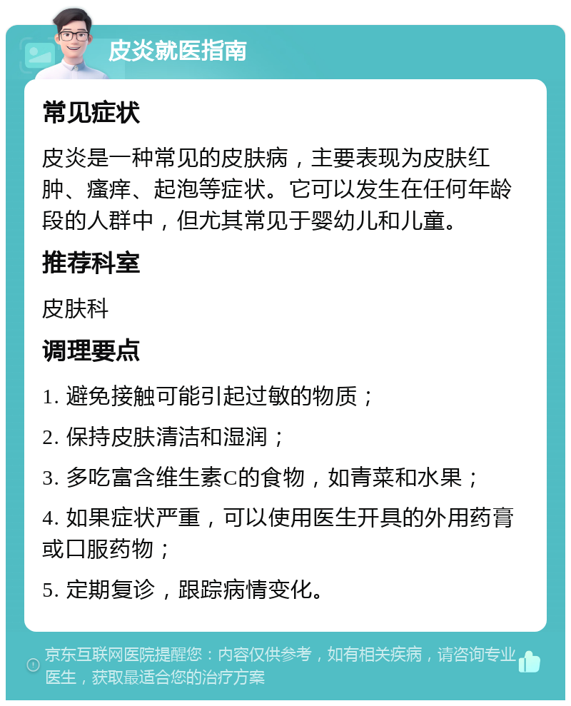 皮炎就医指南 常见症状 皮炎是一种常见的皮肤病，主要表现为皮肤红肿、瘙痒、起泡等症状。它可以发生在任何年龄段的人群中，但尤其常见于婴幼儿和儿童。 推荐科室 皮肤科 调理要点 1. 避免接触可能引起过敏的物质； 2. 保持皮肤清洁和湿润； 3. 多吃富含维生素C的食物，如青菜和水果； 4. 如果症状严重，可以使用医生开具的外用药膏或口服药物； 5. 定期复诊，跟踪病情变化。