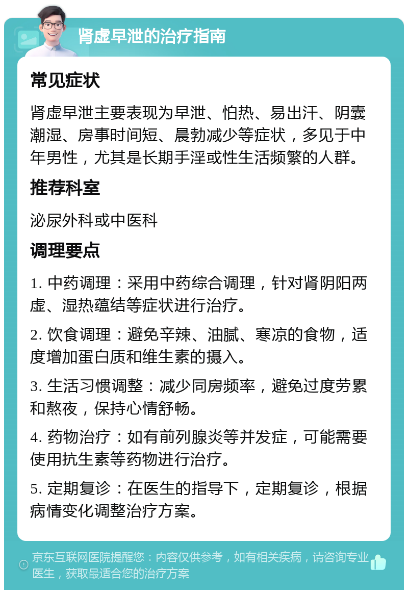 肾虚早泄的治疗指南 常见症状 肾虚早泄主要表现为早泄、怕热、易出汗、阴囊潮湿、房事时间短、晨勃减少等症状，多见于中年男性，尤其是长期手淫或性生活频繁的人群。 推荐科室 泌尿外科或中医科 调理要点 1. 中药调理：采用中药综合调理，针对肾阴阳两虚、湿热蕴结等症状进行治疗。 2. 饮食调理：避免辛辣、油腻、寒凉的食物，适度增加蛋白质和维生素的摄入。 3. 生活习惯调整：减少同房频率，避免过度劳累和熬夜，保持心情舒畅。 4. 药物治疗：如有前列腺炎等并发症，可能需要使用抗生素等药物进行治疗。 5. 定期复诊：在医生的指导下，定期复诊，根据病情变化调整治疗方案。