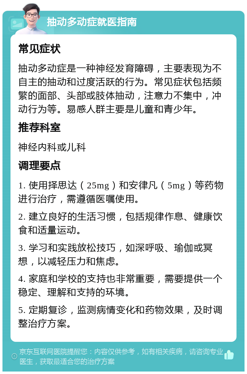 抽动多动症就医指南 常见症状 抽动多动症是一种神经发育障碍，主要表现为不自主的抽动和过度活跃的行为。常见症状包括频繁的面部、头部或肢体抽动，注意力不集中，冲动行为等。易感人群主要是儿童和青少年。 推荐科室 神经内科或儿科 调理要点 1. 使用择思达（25mg）和安律凡（5mg）等药物进行治疗，需遵循医嘱使用。 2. 建立良好的生活习惯，包括规律作息、健康饮食和适量运动。 3. 学习和实践放松技巧，如深呼吸、瑜伽或冥想，以减轻压力和焦虑。 4. 家庭和学校的支持也非常重要，需要提供一个稳定、理解和支持的环境。 5. 定期复诊，监测病情变化和药物效果，及时调整治疗方案。