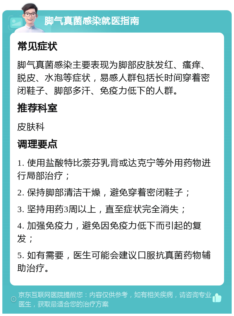 脚气真菌感染就医指南 常见症状 脚气真菌感染主要表现为脚部皮肤发红、瘙痒、脱皮、水泡等症状，易感人群包括长时间穿着密闭鞋子、脚部多汗、免疫力低下的人群。 推荐科室 皮肤科 调理要点 1. 使用盐酸特比萘芬乳膏或达克宁等外用药物进行局部治疗； 2. 保持脚部清洁干燥，避免穿着密闭鞋子； 3. 坚持用药3周以上，直至症状完全消失； 4. 加强免疫力，避免因免疫力低下而引起的复发； 5. 如有需要，医生可能会建议口服抗真菌药物辅助治疗。