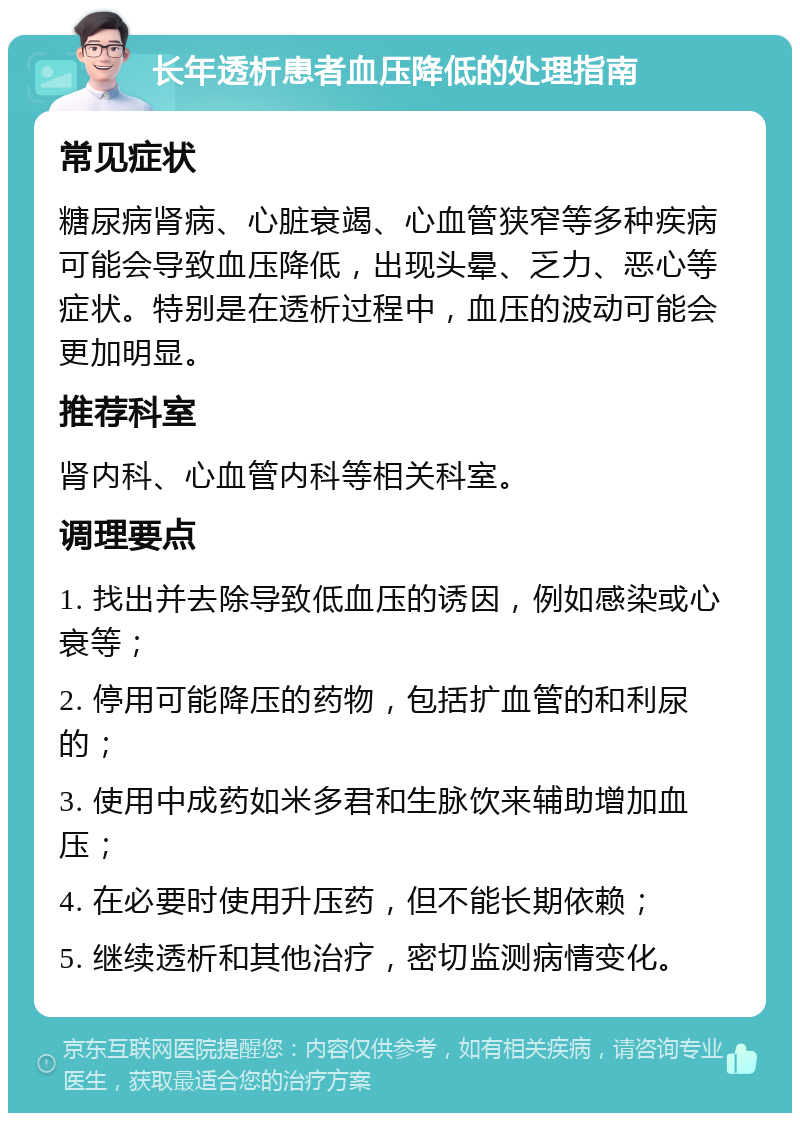 长年透析患者血压降低的处理指南 常见症状 糖尿病肾病、心脏衰竭、心血管狭窄等多种疾病可能会导致血压降低，出现头晕、乏力、恶心等症状。特别是在透析过程中，血压的波动可能会更加明显。 推荐科室 肾内科、心血管内科等相关科室。 调理要点 1. 找出并去除导致低血压的诱因，例如感染或心衰等； 2. 停用可能降压的药物，包括扩血管的和利尿的； 3. 使用中成药如米多君和生脉饮来辅助增加血压； 4. 在必要时使用升压药，但不能长期依赖； 5. 继续透析和其他治疗，密切监测病情变化。