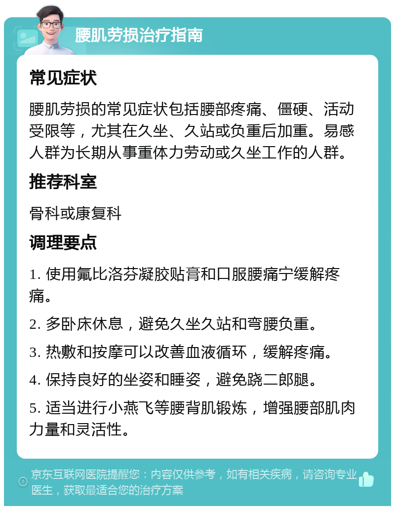 腰肌劳损治疗指南 常见症状 腰肌劳损的常见症状包括腰部疼痛、僵硬、活动受限等，尤其在久坐、久站或负重后加重。易感人群为长期从事重体力劳动或久坐工作的人群。 推荐科室 骨科或康复科 调理要点 1. 使用氟比洛芬凝胶贴膏和口服腰痛宁缓解疼痛。 2. 多卧床休息，避免久坐久站和弯腰负重。 3. 热敷和按摩可以改善血液循环，缓解疼痛。 4. 保持良好的坐姿和睡姿，避免跷二郎腿。 5. 适当进行小燕飞等腰背肌锻炼，增强腰部肌肉力量和灵活性。