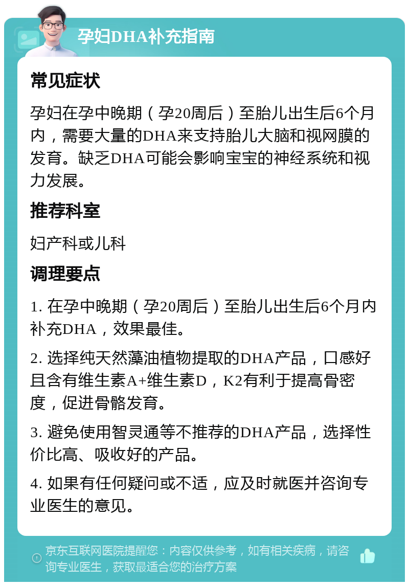 孕妇DHA补充指南 常见症状 孕妇在孕中晚期（孕20周后）至胎儿出生后6个月内，需要大量的DHA来支持胎儿大脑和视网膜的发育。缺乏DHA可能会影响宝宝的神经系统和视力发展。 推荐科室 妇产科或儿科 调理要点 1. 在孕中晚期（孕20周后）至胎儿出生后6个月内补充DHA，效果最佳。 2. 选择纯天然藻油植物提取的DHA产品，口感好且含有维生素A+维生素D，K2有利于提高骨密度，促进骨骼发育。 3. 避免使用智灵通等不推荐的DHA产品，选择性价比高、吸收好的产品。 4. 如果有任何疑问或不适，应及时就医并咨询专业医生的意见。