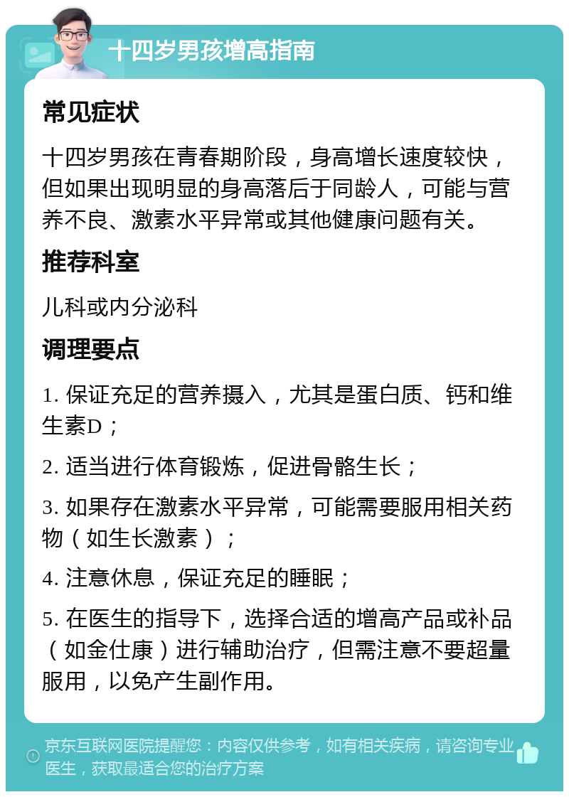 十四岁男孩增高指南 常见症状 十四岁男孩在青春期阶段，身高增长速度较快，但如果出现明显的身高落后于同龄人，可能与营养不良、激素水平异常或其他健康问题有关。 推荐科室 儿科或内分泌科 调理要点 1. 保证充足的营养摄入，尤其是蛋白质、钙和维生素D； 2. 适当进行体育锻炼，促进骨骼生长； 3. 如果存在激素水平异常，可能需要服用相关药物（如生长激素）； 4. 注意休息，保证充足的睡眠； 5. 在医生的指导下，选择合适的增高产品或补品（如金仕康）进行辅助治疗，但需注意不要超量服用，以免产生副作用。