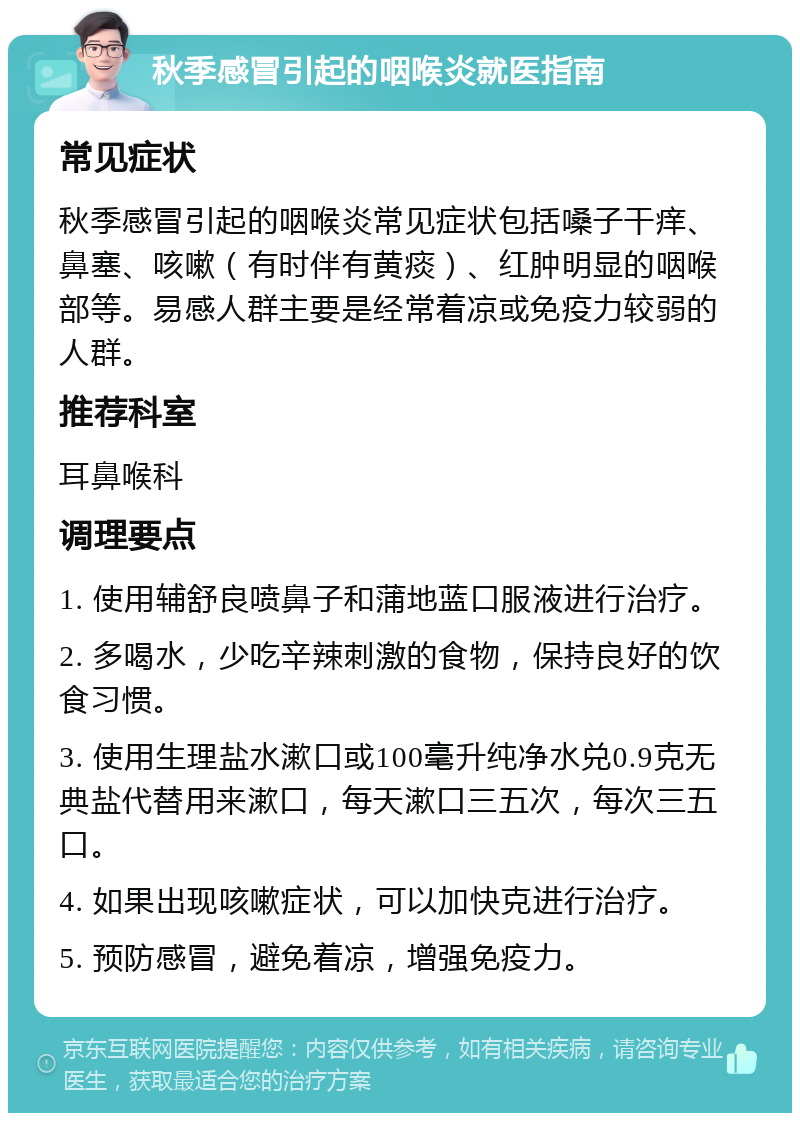 秋季感冒引起的咽喉炎就医指南 常见症状 秋季感冒引起的咽喉炎常见症状包括嗓子干痒、鼻塞、咳嗽（有时伴有黄痰）、红肿明显的咽喉部等。易感人群主要是经常着凉或免疫力较弱的人群。 推荐科室 耳鼻喉科 调理要点 1. 使用辅舒良喷鼻子和蒲地蓝口服液进行治疗。 2. 多喝水，少吃辛辣刺激的食物，保持良好的饮食习惯。 3. 使用生理盐水漱口或100毫升纯净水兑0.9克无典盐代替用来漱口，每天漱口三五次，每次三五口。 4. 如果出现咳嗽症状，可以加快克进行治疗。 5. 预防感冒，避免着凉，增强免疫力。