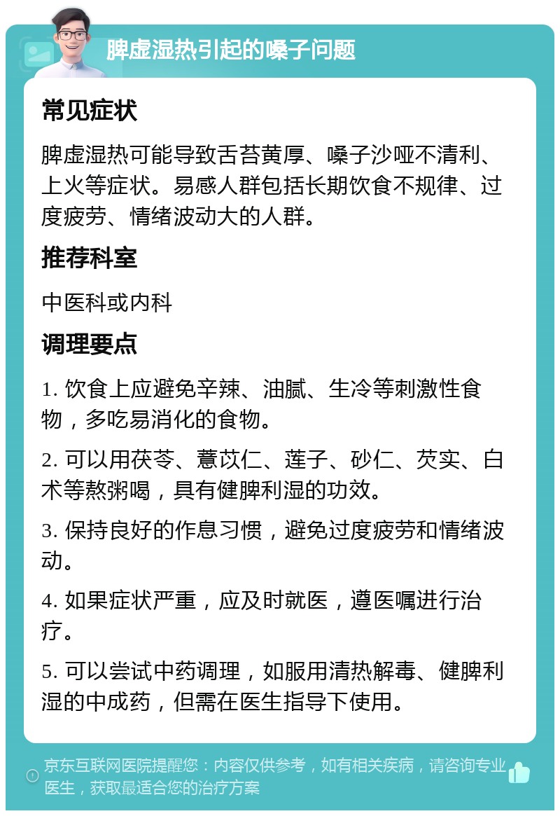 脾虚湿热引起的嗓子问题 常见症状 脾虚湿热可能导致舌苔黄厚、嗓子沙哑不清利、上火等症状。易感人群包括长期饮食不规律、过度疲劳、情绪波动大的人群。 推荐科室 中医科或内科 调理要点 1. 饮食上应避免辛辣、油腻、生冷等刺激性食物，多吃易消化的食物。 2. 可以用茯苓、薏苡仁、莲子、砂仁、芡实、白术等熬粥喝，具有健脾利湿的功效。 3. 保持良好的作息习惯，避免过度疲劳和情绪波动。 4. 如果症状严重，应及时就医，遵医嘱进行治疗。 5. 可以尝试中药调理，如服用清热解毒、健脾利湿的中成药，但需在医生指导下使用。