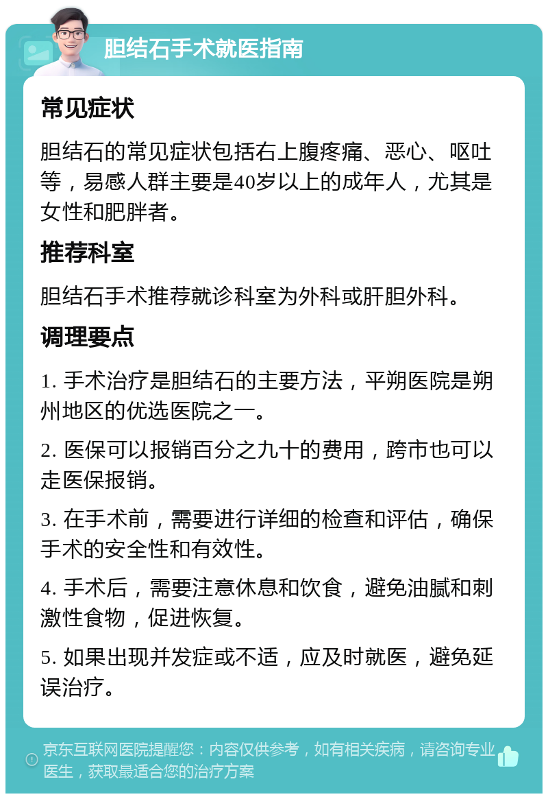 胆结石手术就医指南 常见症状 胆结石的常见症状包括右上腹疼痛、恶心、呕吐等，易感人群主要是40岁以上的成年人，尤其是女性和肥胖者。 推荐科室 胆结石手术推荐就诊科室为外科或肝胆外科。 调理要点 1. 手术治疗是胆结石的主要方法，平朔医院是朔州地区的优选医院之一。 2. 医保可以报销百分之九十的费用，跨市也可以走医保报销。 3. 在手术前，需要进行详细的检查和评估，确保手术的安全性和有效性。 4. 手术后，需要注意休息和饮食，避免油腻和刺激性食物，促进恢复。 5. 如果出现并发症或不适，应及时就医，避免延误治疗。