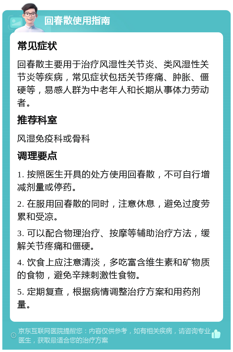 回春散使用指南 常见症状 回春散主要用于治疗风湿性关节炎、类风湿性关节炎等疾病，常见症状包括关节疼痛、肿胀、僵硬等，易感人群为中老年人和长期从事体力劳动者。 推荐科室 风湿免疫科或骨科 调理要点 1. 按照医生开具的处方使用回春散，不可自行增减剂量或停药。 2. 在服用回春散的同时，注意休息，避免过度劳累和受凉。 3. 可以配合物理治疗、按摩等辅助治疗方法，缓解关节疼痛和僵硬。 4. 饮食上应注意清淡，多吃富含维生素和矿物质的食物，避免辛辣刺激性食物。 5. 定期复查，根据病情调整治疗方案和用药剂量。