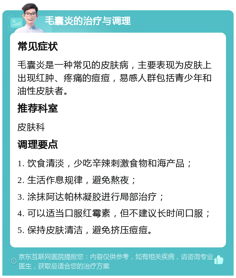 毛囊炎的治疗与调理 常见症状 毛囊炎是一种常见的皮肤病，主要表现为皮肤上出现红肿、疼痛的痘痘，易感人群包括青少年和油性皮肤者。 推荐科室 皮肤科 调理要点 1. 饮食清淡，少吃辛辣刺激食物和海产品； 2. 生活作息规律，避免熬夜； 3. 涂抹阿达帕林凝胶进行局部治疗； 4. 可以适当口服红霉素，但不建议长时间口服； 5. 保持皮肤清洁，避免挤压痘痘。