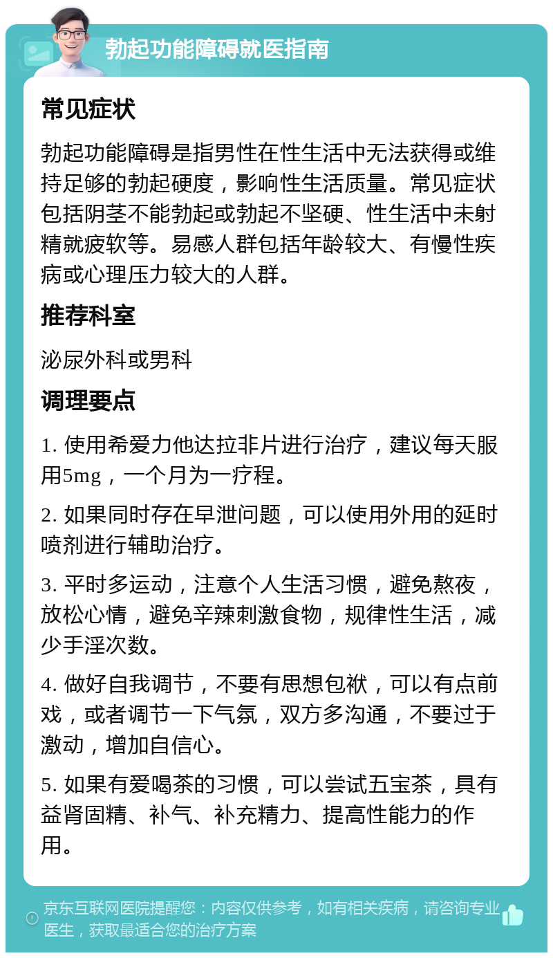 勃起功能障碍就医指南 常见症状 勃起功能障碍是指男性在性生活中无法获得或维持足够的勃起硬度，影响性生活质量。常见症状包括阴茎不能勃起或勃起不坚硬、性生活中未射精就疲软等。易感人群包括年龄较大、有慢性疾病或心理压力较大的人群。 推荐科室 泌尿外科或男科 调理要点 1. 使用希爱力他达拉非片进行治疗，建议每天服用5mg，一个月为一疗程。 2. 如果同时存在早泄问题，可以使用外用的延时喷剂进行辅助治疗。 3. 平时多运动，注意个人生活习惯，避免熬夜，放松心情，避免辛辣刺激食物，规律性生活，减少手淫次数。 4. 做好自我调节，不要有思想包袱，可以有点前戏，或者调节一下气氛，双方多沟通，不要过于激动，增加自信心。 5. 如果有爱喝茶的习惯，可以尝试五宝茶，具有益肾固精、补气、补充精力、提高性能力的作用。