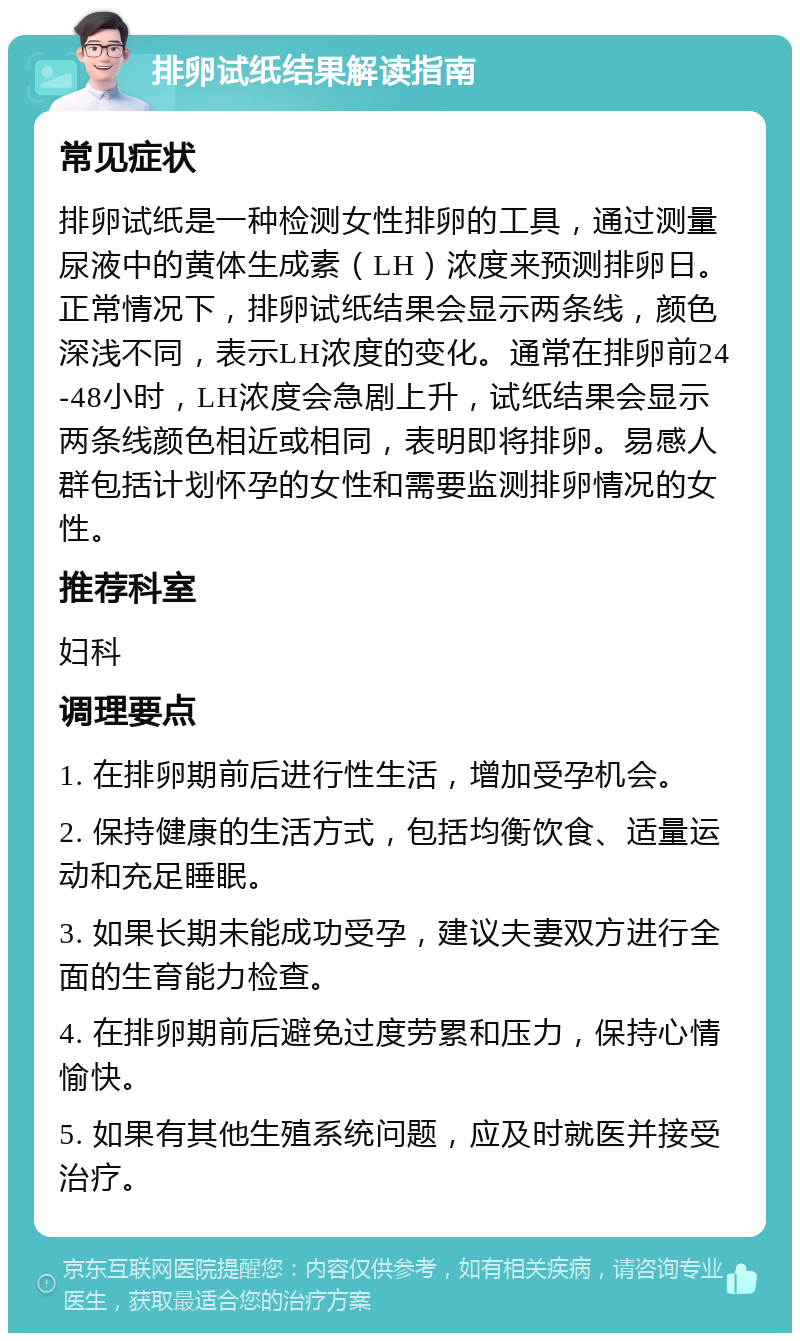 排卵试纸结果解读指南 常见症状 排卵试纸是一种检测女性排卵的工具，通过测量尿液中的黄体生成素（LH）浓度来预测排卵日。正常情况下，排卵试纸结果会显示两条线，颜色深浅不同，表示LH浓度的变化。通常在排卵前24-48小时，LH浓度会急剧上升，试纸结果会显示两条线颜色相近或相同，表明即将排卵。易感人群包括计划怀孕的女性和需要监测排卵情况的女性。 推荐科室 妇科 调理要点 1. 在排卵期前后进行性生活，增加受孕机会。 2. 保持健康的生活方式，包括均衡饮食、适量运动和充足睡眠。 3. 如果长期未能成功受孕，建议夫妻双方进行全面的生育能力检查。 4. 在排卵期前后避免过度劳累和压力，保持心情愉快。 5. 如果有其他生殖系统问题，应及时就医并接受治疗。