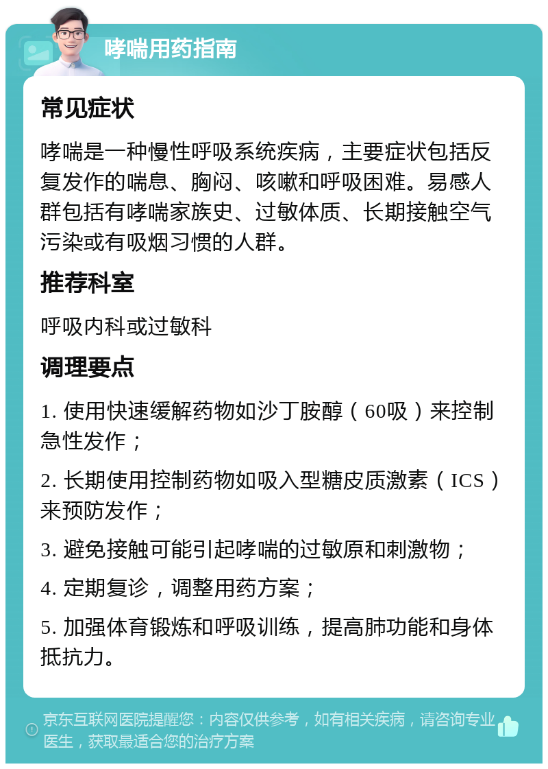 哮喘用药指南 常见症状 哮喘是一种慢性呼吸系统疾病，主要症状包括反复发作的喘息、胸闷、咳嗽和呼吸困难。易感人群包括有哮喘家族史、过敏体质、长期接触空气污染或有吸烟习惯的人群。 推荐科室 呼吸内科或过敏科 调理要点 1. 使用快速缓解药物如沙丁胺醇（60吸）来控制急性发作； 2. 长期使用控制药物如吸入型糖皮质激素（ICS）来预防发作； 3. 避免接触可能引起哮喘的过敏原和刺激物； 4. 定期复诊，调整用药方案； 5. 加强体育锻炼和呼吸训练，提高肺功能和身体抵抗力。