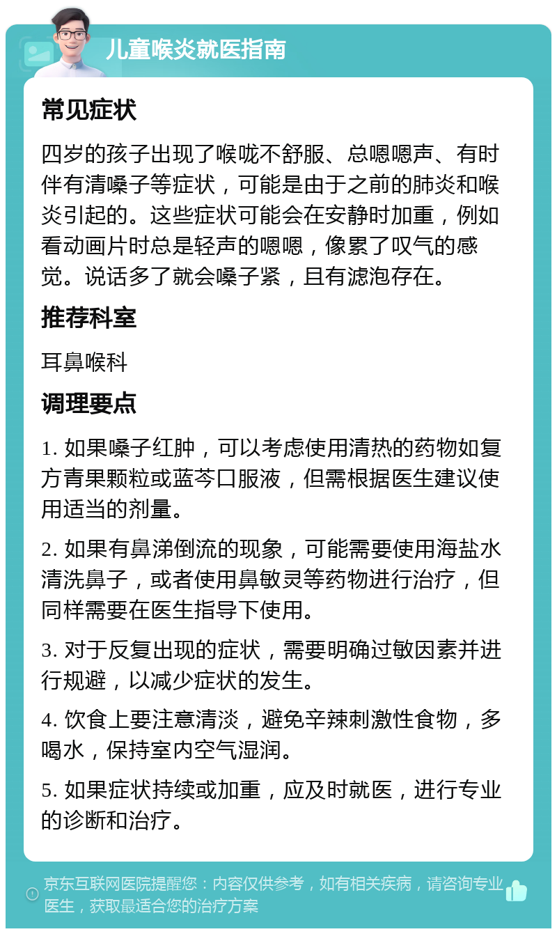 儿童喉炎就医指南 常见症状 四岁的孩子出现了喉咙不舒服、总嗯嗯声、有时伴有清嗓子等症状，可能是由于之前的肺炎和喉炎引起的。这些症状可能会在安静时加重，例如看动画片时总是轻声的嗯嗯，像累了叹气的感觉。说话多了就会嗓子紧，且有滤泡存在。 推荐科室 耳鼻喉科 调理要点 1. 如果嗓子红肿，可以考虑使用清热的药物如复方青果颗粒或蓝芩口服液，但需根据医生建议使用适当的剂量。 2. 如果有鼻涕倒流的现象，可能需要使用海盐水清洗鼻子，或者使用鼻敏灵等药物进行治疗，但同样需要在医生指导下使用。 3. 对于反复出现的症状，需要明确过敏因素并进行规避，以减少症状的发生。 4. 饮食上要注意清淡，避免辛辣刺激性食物，多喝水，保持室内空气湿润。 5. 如果症状持续或加重，应及时就医，进行专业的诊断和治疗。