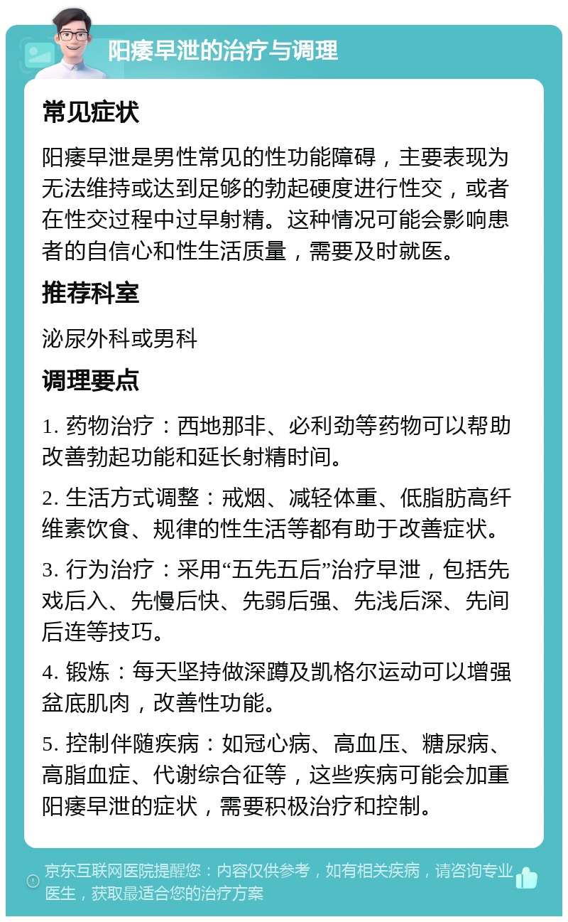 阳痿早泄的治疗与调理 常见症状 阳痿早泄是男性常见的性功能障碍，主要表现为无法维持或达到足够的勃起硬度进行性交，或者在性交过程中过早射精。这种情况可能会影响患者的自信心和性生活质量，需要及时就医。 推荐科室 泌尿外科或男科 调理要点 1. 药物治疗：西地那非、必利劲等药物可以帮助改善勃起功能和延长射精时间。 2. 生活方式调整：戒烟、减轻体重、低脂肪高纤维素饮食、规律的性生活等都有助于改善症状。 3. 行为治疗：采用“五先五后”治疗早泄，包括先戏后入、先慢后快、先弱后强、先浅后深、先间后连等技巧。 4. 锻炼：每天坚持做深蹲及凯格尔运动可以增强盆底肌肉，改善性功能。 5. 控制伴随疾病：如冠心病、高血压、糖尿病、高脂血症、代谢综合征等，这些疾病可能会加重阳痿早泄的症状，需要积极治疗和控制。