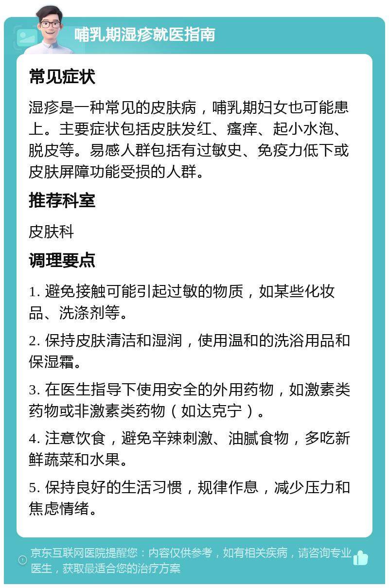 哺乳期湿疹就医指南 常见症状 湿疹是一种常见的皮肤病，哺乳期妇女也可能患上。主要症状包括皮肤发红、瘙痒、起小水泡、脱皮等。易感人群包括有过敏史、免疫力低下或皮肤屏障功能受损的人群。 推荐科室 皮肤科 调理要点 1. 避免接触可能引起过敏的物质，如某些化妆品、洗涤剂等。 2. 保持皮肤清洁和湿润，使用温和的洗浴用品和保湿霜。 3. 在医生指导下使用安全的外用药物，如激素类药物或非激素类药物（如达克宁）。 4. 注意饮食，避免辛辣刺激、油腻食物，多吃新鲜蔬菜和水果。 5. 保持良好的生活习惯，规律作息，减少压力和焦虑情绪。