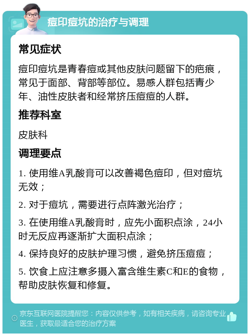 痘印痘坑的治疗与调理 常见症状 痘印痘坑是青春痘或其他皮肤问题留下的疤痕，常见于面部、背部等部位。易感人群包括青少年、油性皮肤者和经常挤压痘痘的人群。 推荐科室 皮肤科 调理要点 1. 使用维A乳酸膏可以改善褐色痘印，但对痘坑无效； 2. 对于痘坑，需要进行点阵激光治疗； 3. 在使用维A乳酸膏时，应先小面积点涂，24小时无反应再逐渐扩大面积点涂； 4. 保持良好的皮肤护理习惯，避免挤压痘痘； 5. 饮食上应注意多摄入富含维生素C和E的食物，帮助皮肤恢复和修复。