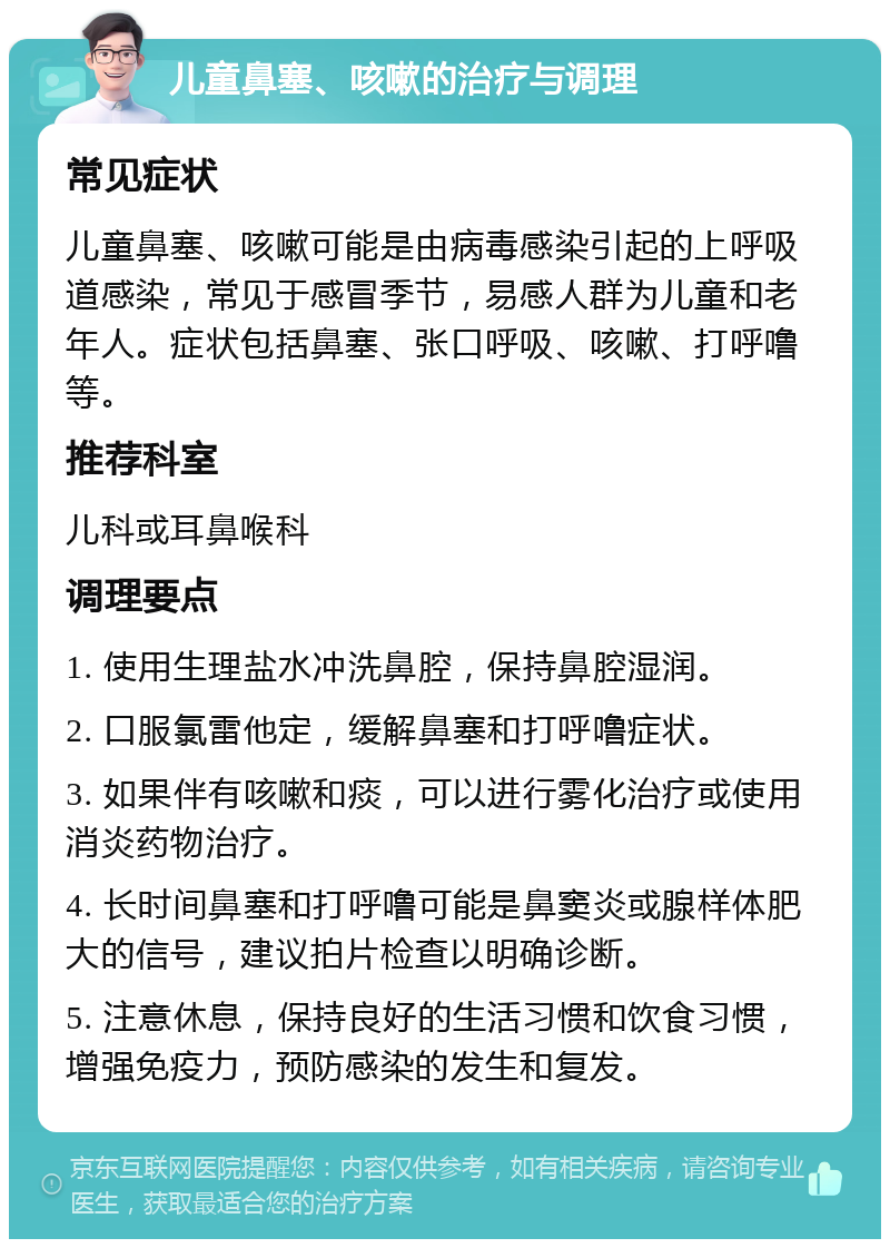 儿童鼻塞、咳嗽的治疗与调理 常见症状 儿童鼻塞、咳嗽可能是由病毒感染引起的上呼吸道感染，常见于感冒季节，易感人群为儿童和老年人。症状包括鼻塞、张口呼吸、咳嗽、打呼噜等。 推荐科室 儿科或耳鼻喉科 调理要点 1. 使用生理盐水冲洗鼻腔，保持鼻腔湿润。 2. 口服氯雷他定，缓解鼻塞和打呼噜症状。 3. 如果伴有咳嗽和痰，可以进行雾化治疗或使用消炎药物治疗。 4. 长时间鼻塞和打呼噜可能是鼻窦炎或腺样体肥大的信号，建议拍片检查以明确诊断。 5. 注意休息，保持良好的生活习惯和饮食习惯，增强免疫力，预防感染的发生和复发。