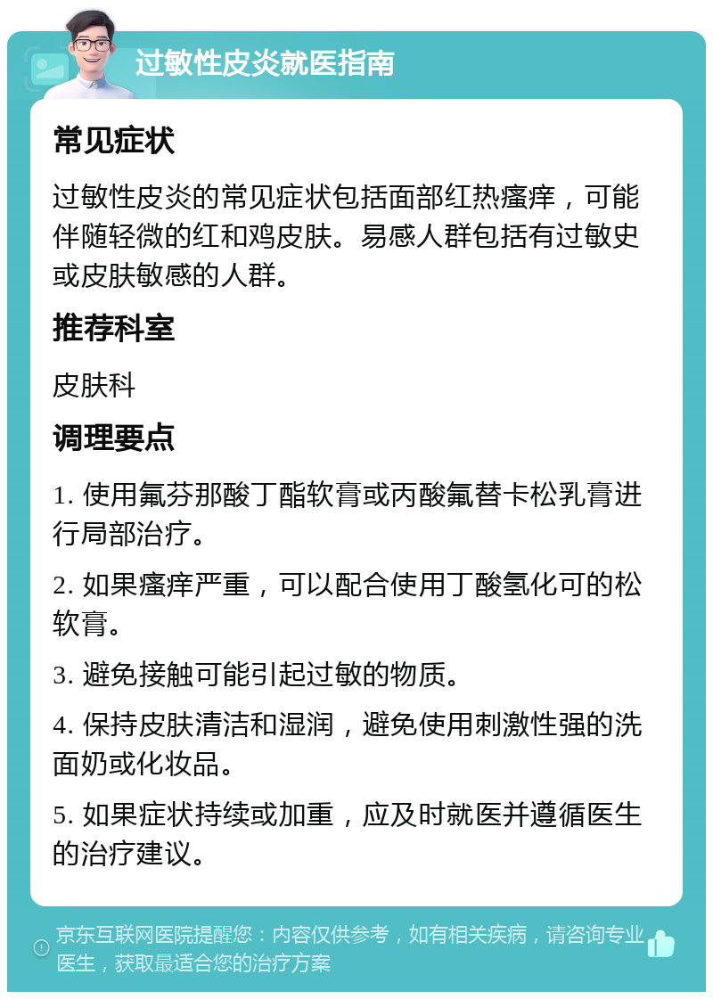 过敏性皮炎就医指南 常见症状 过敏性皮炎的常见症状包括面部红热瘙痒，可能伴随轻微的红和鸡皮肤。易感人群包括有过敏史或皮肤敏感的人群。 推荐科室 皮肤科 调理要点 1. 使用氟芬那酸丁酯软膏或丙酸氟替卡松乳膏进行局部治疗。 2. 如果瘙痒严重，可以配合使用丁酸氢化可的松软膏。 3. 避免接触可能引起过敏的物质。 4. 保持皮肤清洁和湿润，避免使用刺激性强的洗面奶或化妆品。 5. 如果症状持续或加重，应及时就医并遵循医生的治疗建议。