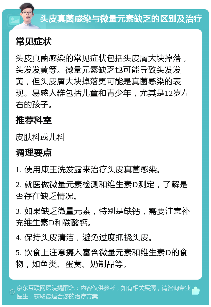 头皮真菌感染与微量元素缺乏的区别及治疗 常见症状 头皮真菌感染的常见症状包括头皮屑大块掉落，头发发黄等。微量元素缺乏也可能导致头发发黄，但头皮屑大块掉落更可能是真菌感染的表现。易感人群包括儿童和青少年，尤其是12岁左右的孩子。 推荐科室 皮肤科或儿科 调理要点 1. 使用康王洗发露来治疗头皮真菌感染。 2. 就医做微量元素检测和维生素D测定，了解是否存在缺乏情况。 3. 如果缺乏微量元素，特别是缺钙，需要注意补充维生素D和碳酸钙。 4. 保持头皮清洁，避免过度抓挠头皮。 5. 饮食上注意摄入富含微量元素和维生素D的食物，如鱼类、蛋黄、奶制品等。