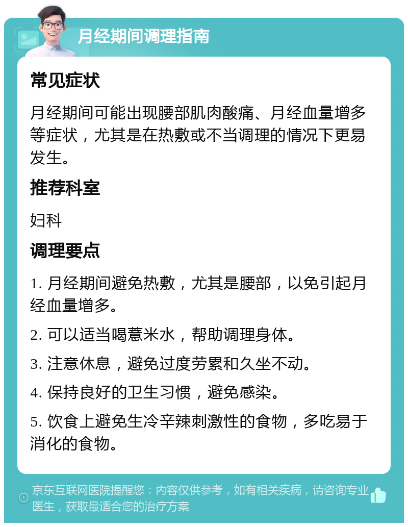 月经期间调理指南 常见症状 月经期间可能出现腰部肌肉酸痛、月经血量增多等症状，尤其是在热敷或不当调理的情况下更易发生。 推荐科室 妇科 调理要点 1. 月经期间避免热敷，尤其是腰部，以免引起月经血量增多。 2. 可以适当喝薏米水，帮助调理身体。 3. 注意休息，避免过度劳累和久坐不动。 4. 保持良好的卫生习惯，避免感染。 5. 饮食上避免生冷辛辣刺激性的食物，多吃易于消化的食物。