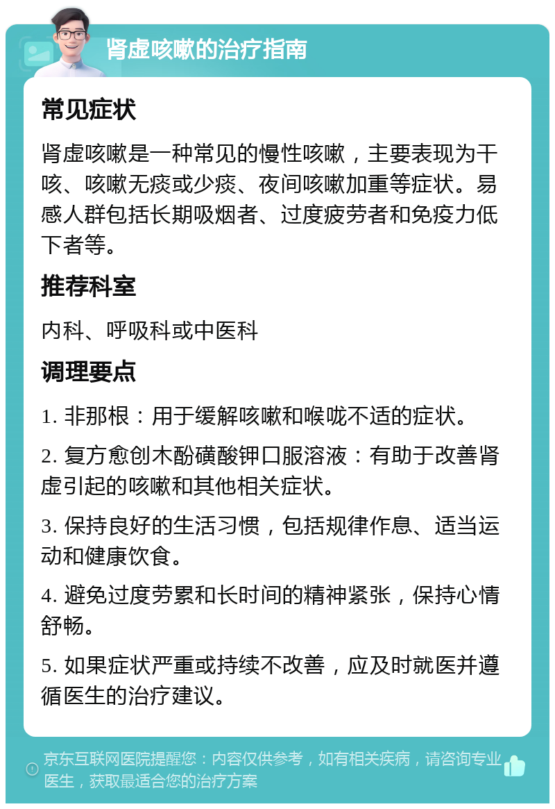 肾虚咳嗽的治疗指南 常见症状 肾虚咳嗽是一种常见的慢性咳嗽，主要表现为干咳、咳嗽无痰或少痰、夜间咳嗽加重等症状。易感人群包括长期吸烟者、过度疲劳者和免疫力低下者等。 推荐科室 内科、呼吸科或中医科 调理要点 1. 非那根：用于缓解咳嗽和喉咙不适的症状。 2. 复方愈创木酚磺酸钾口服溶液：有助于改善肾虚引起的咳嗽和其他相关症状。 3. 保持良好的生活习惯，包括规律作息、适当运动和健康饮食。 4. 避免过度劳累和长时间的精神紧张，保持心情舒畅。 5. 如果症状严重或持续不改善，应及时就医并遵循医生的治疗建议。