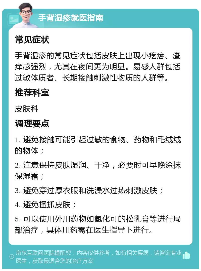 手背湿疹就医指南 常见症状 手背湿疹的常见症状包括皮肤上出现小疙瘩、瘙痒感强烈，尤其在夜间更为明显。易感人群包括过敏体质者、长期接触刺激性物质的人群等。 推荐科室 皮肤科 调理要点 1. 避免接触可能引起过敏的食物、药物和毛绒绒的物体； 2. 注意保持皮肤湿润、干净，必要时可早晚涂抹保湿霜； 3. 避免穿过厚衣服和洗澡水过热刺激皮肤； 4. 避免搔抓皮肤； 5. 可以使用外用药物如氢化可的松乳膏等进行局部治疗，具体用药需在医生指导下进行。