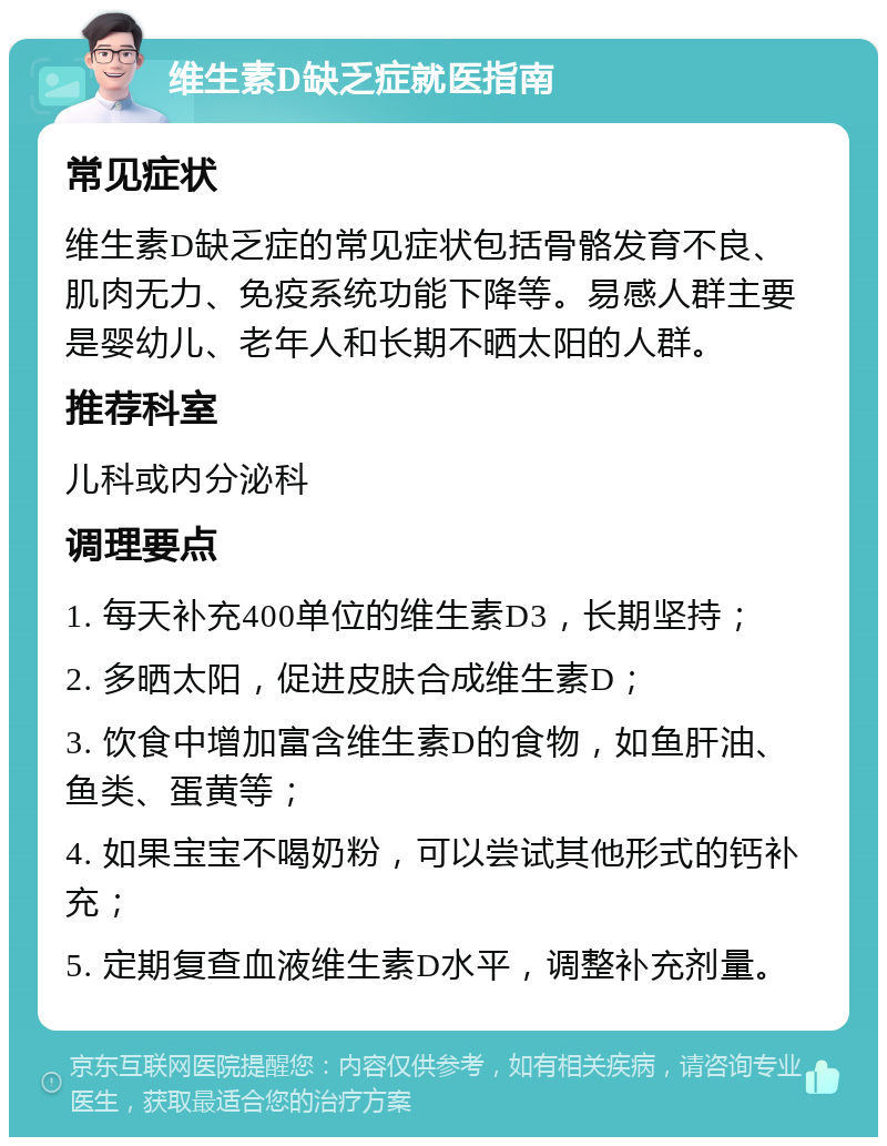 维生素D缺乏症就医指南 常见症状 维生素D缺乏症的常见症状包括骨骼发育不良、肌肉无力、免疫系统功能下降等。易感人群主要是婴幼儿、老年人和长期不晒太阳的人群。 推荐科室 儿科或内分泌科 调理要点 1. 每天补充400单位的维生素D3，长期坚持； 2. 多晒太阳，促进皮肤合成维生素D； 3. 饮食中增加富含维生素D的食物，如鱼肝油、鱼类、蛋黄等； 4. 如果宝宝不喝奶粉，可以尝试其他形式的钙补充； 5. 定期复查血液维生素D水平，调整补充剂量。