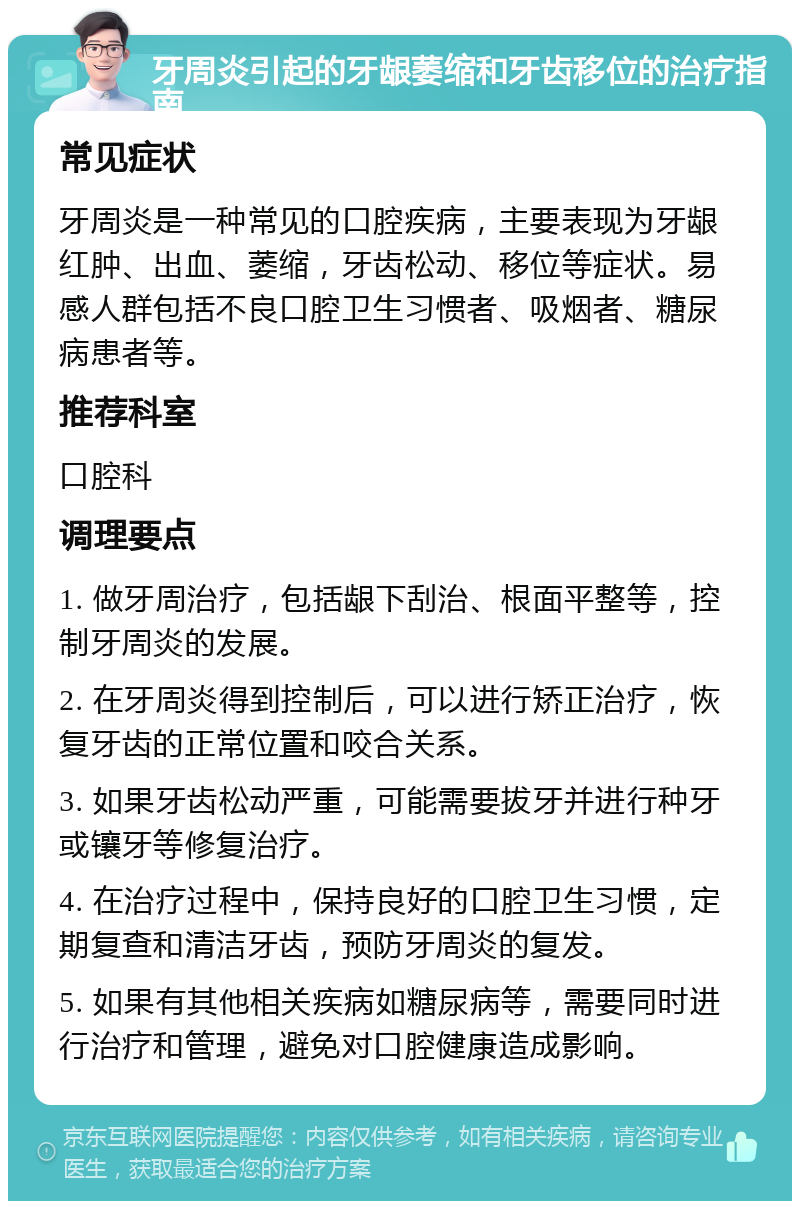 牙周炎引起的牙龈萎缩和牙齿移位的治疗指南 常见症状 牙周炎是一种常见的口腔疾病，主要表现为牙龈红肿、出血、萎缩，牙齿松动、移位等症状。易感人群包括不良口腔卫生习惯者、吸烟者、糖尿病患者等。 推荐科室 口腔科 调理要点 1. 做牙周治疗，包括龈下刮治、根面平整等，控制牙周炎的发展。 2. 在牙周炎得到控制后，可以进行矫正治疗，恢复牙齿的正常位置和咬合关系。 3. 如果牙齿松动严重，可能需要拔牙并进行种牙或镶牙等修复治疗。 4. 在治疗过程中，保持良好的口腔卫生习惯，定期复查和清洁牙齿，预防牙周炎的复发。 5. 如果有其他相关疾病如糖尿病等，需要同时进行治疗和管理，避免对口腔健康造成影响。