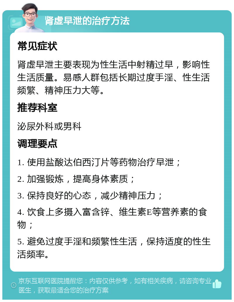 肾虚早泄的治疗方法 常见症状 肾虚早泄主要表现为性生活中射精过早，影响性生活质量。易感人群包括长期过度手淫、性生活频繁、精神压力大等。 推荐科室 泌尿外科或男科 调理要点 1. 使用盐酸达伯西汀片等药物治疗早泄； 2. 加强锻炼，提高身体素质； 3. 保持良好的心态，减少精神压力； 4. 饮食上多摄入富含锌、维生素E等营养素的食物； 5. 避免过度手淫和频繁性生活，保持适度的性生活频率。