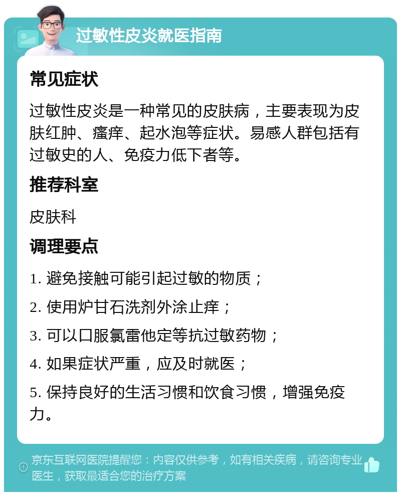 过敏性皮炎就医指南 常见症状 过敏性皮炎是一种常见的皮肤病，主要表现为皮肤红肿、瘙痒、起水泡等症状。易感人群包括有过敏史的人、免疫力低下者等。 推荐科室 皮肤科 调理要点 1. 避免接触可能引起过敏的物质； 2. 使用炉甘石洗剂外涂止痒； 3. 可以口服氯雷他定等抗过敏药物； 4. 如果症状严重，应及时就医； 5. 保持良好的生活习惯和饮食习惯，增强免疫力。