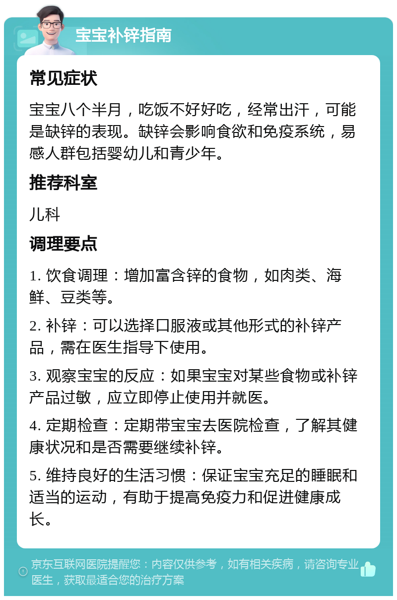 宝宝补锌指南 常见症状 宝宝八个半月，吃饭不好好吃，经常出汗，可能是缺锌的表现。缺锌会影响食欲和免疫系统，易感人群包括婴幼儿和青少年。 推荐科室 儿科 调理要点 1. 饮食调理：增加富含锌的食物，如肉类、海鲜、豆类等。 2. 补锌：可以选择口服液或其他形式的补锌产品，需在医生指导下使用。 3. 观察宝宝的反应：如果宝宝对某些食物或补锌产品过敏，应立即停止使用并就医。 4. 定期检查：定期带宝宝去医院检查，了解其健康状况和是否需要继续补锌。 5. 维持良好的生活习惯：保证宝宝充足的睡眠和适当的运动，有助于提高免疫力和促进健康成长。