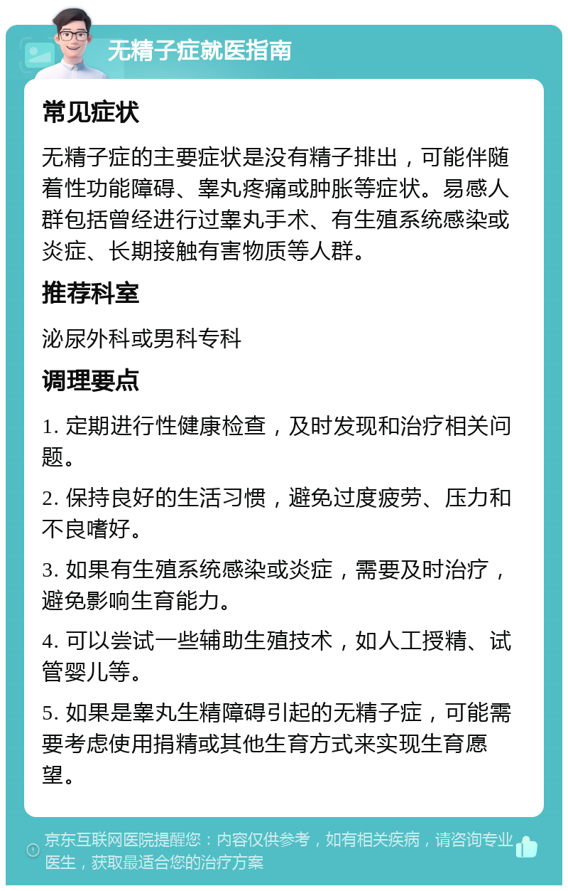 无精子症就医指南 常见症状 无精子症的主要症状是没有精子排出，可能伴随着性功能障碍、睾丸疼痛或肿胀等症状。易感人群包括曾经进行过睾丸手术、有生殖系统感染或炎症、长期接触有害物质等人群。 推荐科室 泌尿外科或男科专科 调理要点 1. 定期进行性健康检查，及时发现和治疗相关问题。 2. 保持良好的生活习惯，避免过度疲劳、压力和不良嗜好。 3. 如果有生殖系统感染或炎症，需要及时治疗，避免影响生育能力。 4. 可以尝试一些辅助生殖技术，如人工授精、试管婴儿等。 5. 如果是睾丸生精障碍引起的无精子症，可能需要考虑使用捐精或其他生育方式来实现生育愿望。