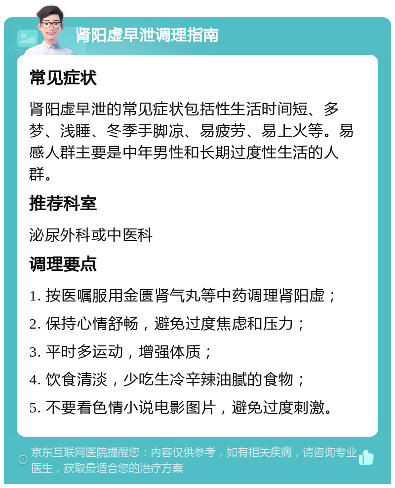 肾阳虚早泄调理指南 常见症状 肾阳虚早泄的常见症状包括性生活时间短、多梦、浅睡、冬季手脚凉、易疲劳、易上火等。易感人群主要是中年男性和长期过度性生活的人群。 推荐科室 泌尿外科或中医科 调理要点 1. 按医嘱服用金匮肾气丸等中药调理肾阳虚； 2. 保持心情舒畅，避免过度焦虑和压力； 3. 平时多运动，增强体质； 4. 饮食清淡，少吃生冷辛辣油腻的食物； 5. 不要看色情小说电影图片，避免过度刺激。