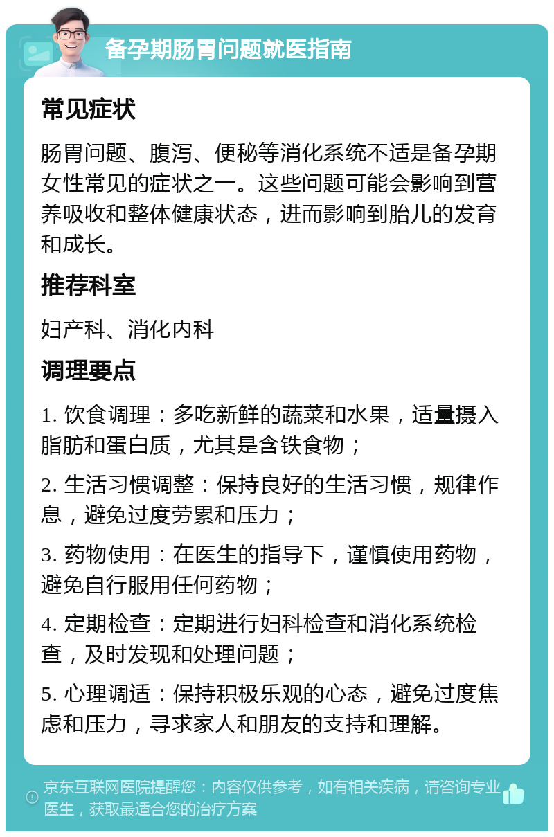 备孕期肠胃问题就医指南 常见症状 肠胃问题、腹泻、便秘等消化系统不适是备孕期女性常见的症状之一。这些问题可能会影响到营养吸收和整体健康状态，进而影响到胎儿的发育和成长。 推荐科室 妇产科、消化内科 调理要点 1. 饮食调理：多吃新鲜的蔬菜和水果，适量摄入脂肪和蛋白质，尤其是含铁食物； 2. 生活习惯调整：保持良好的生活习惯，规律作息，避免过度劳累和压力； 3. 药物使用：在医生的指导下，谨慎使用药物，避免自行服用任何药物； 4. 定期检查：定期进行妇科检查和消化系统检查，及时发现和处理问题； 5. 心理调适：保持积极乐观的心态，避免过度焦虑和压力，寻求家人和朋友的支持和理解。