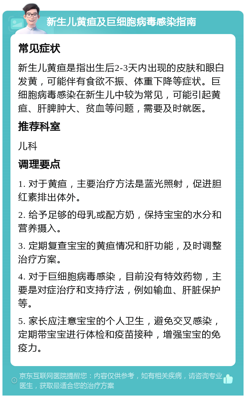 新生儿黄疸及巨细胞病毒感染指南 常见症状 新生儿黄疸是指出生后2-3天内出现的皮肤和眼白发黄，可能伴有食欲不振、体重下降等症状。巨细胞病毒感染在新生儿中较为常见，可能引起黄疸、肝脾肿大、贫血等问题，需要及时就医。 推荐科室 儿科 调理要点 1. 对于黄疸，主要治疗方法是蓝光照射，促进胆红素排出体外。 2. 给予足够的母乳或配方奶，保持宝宝的水分和营养摄入。 3. 定期复查宝宝的黄疸情况和肝功能，及时调整治疗方案。 4. 对于巨细胞病毒感染，目前没有特效药物，主要是对症治疗和支持疗法，例如输血、肝脏保护等。 5. 家长应注意宝宝的个人卫生，避免交叉感染，定期带宝宝进行体检和疫苗接种，增强宝宝的免疫力。