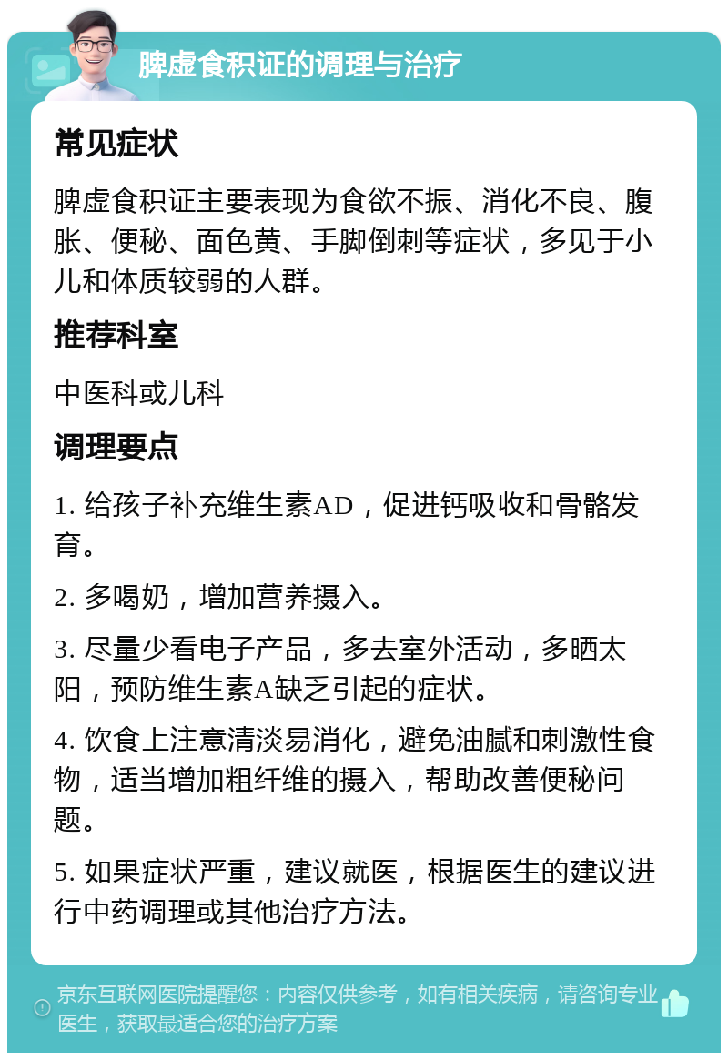 脾虚食积证的调理与治疗 常见症状 脾虚食积证主要表现为食欲不振、消化不良、腹胀、便秘、面色黄、手脚倒刺等症状，多见于小儿和体质较弱的人群。 推荐科室 中医科或儿科 调理要点 1. 给孩子补充维生素AD，促进钙吸收和骨骼发育。 2. 多喝奶，增加营养摄入。 3. 尽量少看电子产品，多去室外活动，多晒太阳，预防维生素A缺乏引起的症状。 4. 饮食上注意清淡易消化，避免油腻和刺激性食物，适当增加粗纤维的摄入，帮助改善便秘问题。 5. 如果症状严重，建议就医，根据医生的建议进行中药调理或其他治疗方法。