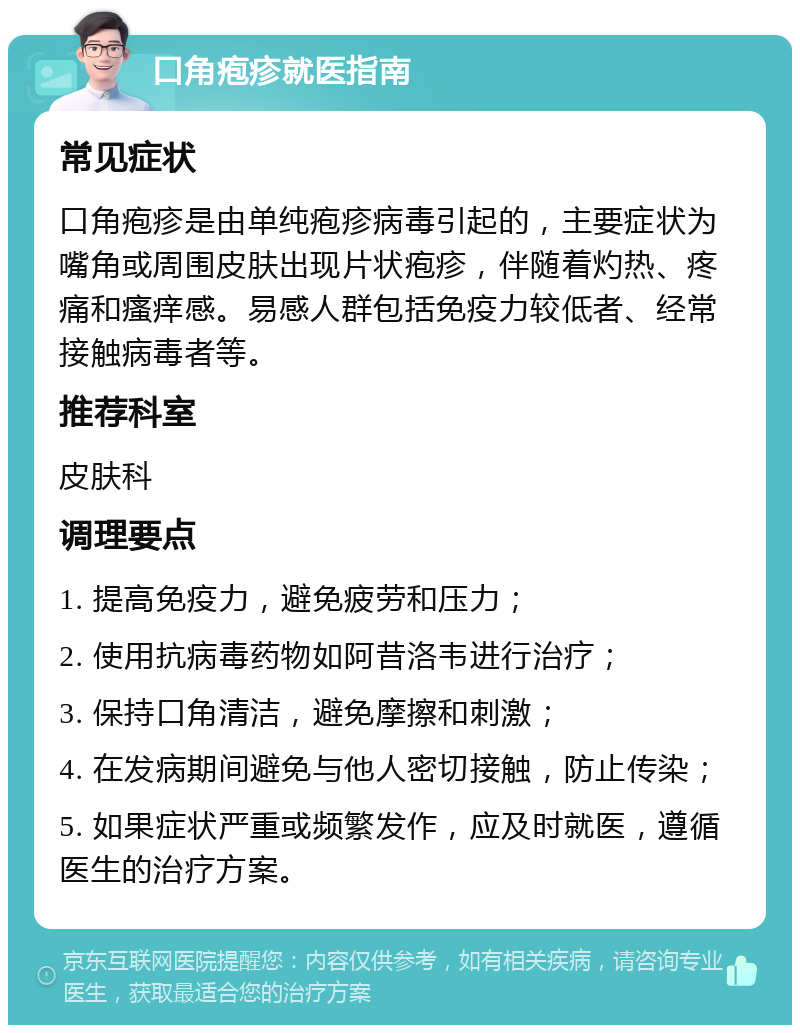 口角疱疹就医指南 常见症状 口角疱疹是由单纯疱疹病毒引起的，主要症状为嘴角或周围皮肤出现片状疱疹，伴随着灼热、疼痛和瘙痒感。易感人群包括免疫力较低者、经常接触病毒者等。 推荐科室 皮肤科 调理要点 1. 提高免疫力，避免疲劳和压力； 2. 使用抗病毒药物如阿昔洛韦进行治疗； 3. 保持口角清洁，避免摩擦和刺激； 4. 在发病期间避免与他人密切接触，防止传染； 5. 如果症状严重或频繁发作，应及时就医，遵循医生的治疗方案。