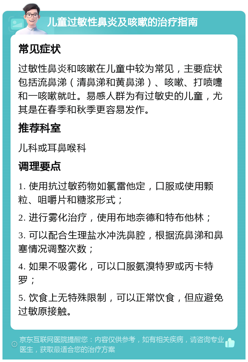 儿童过敏性鼻炎及咳嗽的治疗指南 常见症状 过敏性鼻炎和咳嗽在儿童中较为常见，主要症状包括流鼻涕（清鼻涕和黄鼻涕）、咳嗽、打喷嚏和一咳嗽就吐。易感人群为有过敏史的儿童，尤其是在春季和秋季更容易发作。 推荐科室 儿科或耳鼻喉科 调理要点 1. 使用抗过敏药物如氯雷他定，口服或使用颗粒、咀嚼片和糖浆形式； 2. 进行雾化治疗，使用布地奈德和特布他林； 3. 可以配合生理盐水冲洗鼻腔，根据流鼻涕和鼻塞情况调整次数； 4. 如果不吸雾化，可以口服氨溴特罗或丙卡特罗； 5. 饮食上无特殊限制，可以正常饮食，但应避免过敏原接触。