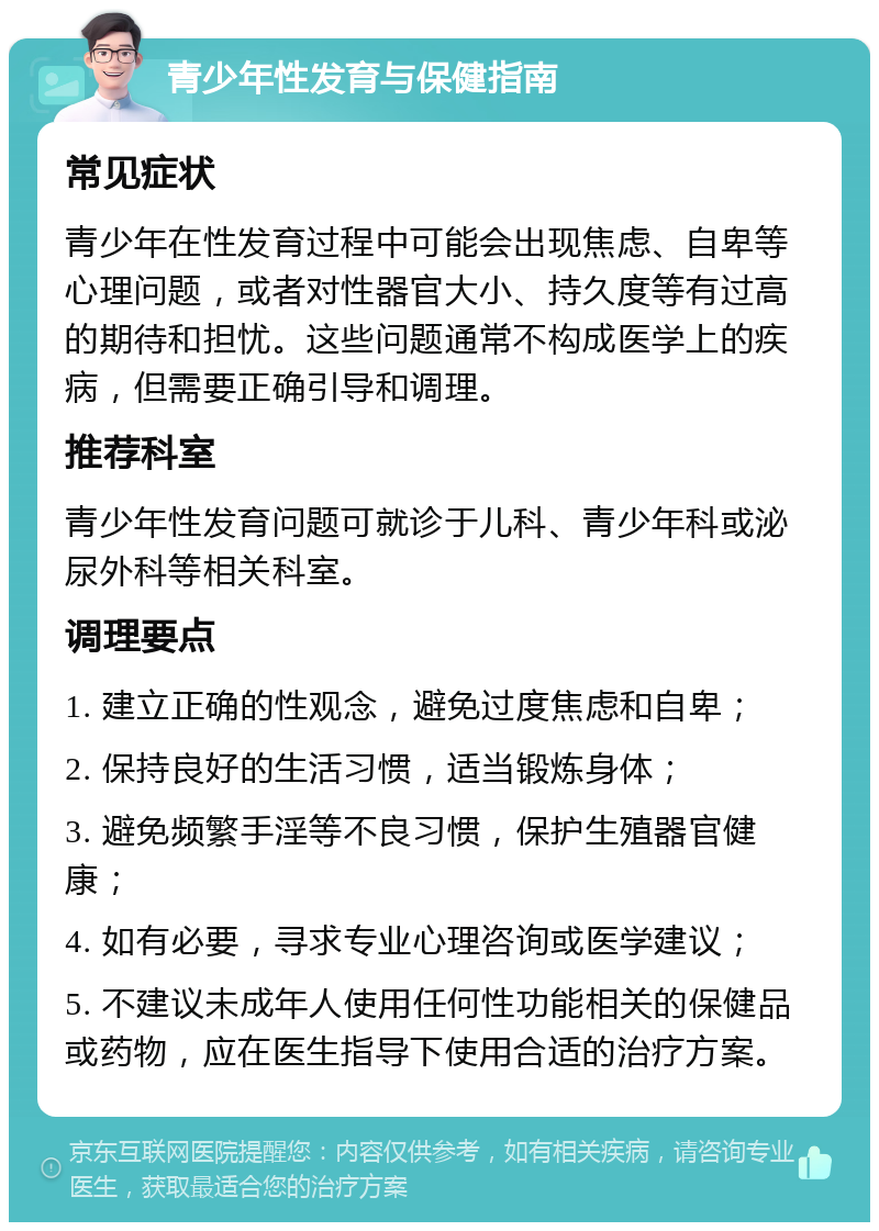 青少年性发育与保健指南 常见症状 青少年在性发育过程中可能会出现焦虑、自卑等心理问题，或者对性器官大小、持久度等有过高的期待和担忧。这些问题通常不构成医学上的疾病，但需要正确引导和调理。 推荐科室 青少年性发育问题可就诊于儿科、青少年科或泌尿外科等相关科室。 调理要点 1. 建立正确的性观念，避免过度焦虑和自卑； 2. 保持良好的生活习惯，适当锻炼身体； 3. 避免频繁手淫等不良习惯，保护生殖器官健康； 4. 如有必要，寻求专业心理咨询或医学建议； 5. 不建议未成年人使用任何性功能相关的保健品或药物，应在医生指导下使用合适的治疗方案。