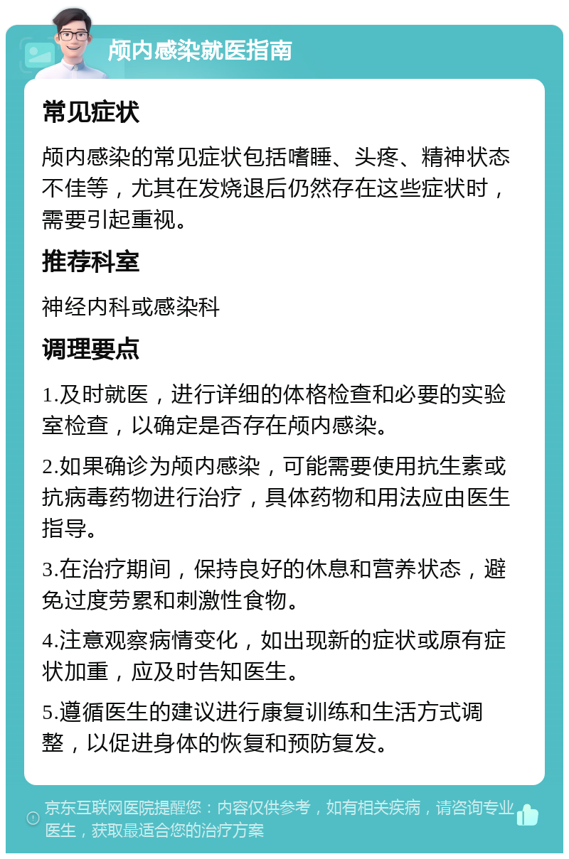 颅内感染就医指南 常见症状 颅内感染的常见症状包括嗜睡、头疼、精神状态不佳等，尤其在发烧退后仍然存在这些症状时，需要引起重视。 推荐科室 神经内科或感染科 调理要点 1.及时就医，进行详细的体格检查和必要的实验室检查，以确定是否存在颅内感染。 2.如果确诊为颅内感染，可能需要使用抗生素或抗病毒药物进行治疗，具体药物和用法应由医生指导。 3.在治疗期间，保持良好的休息和营养状态，避免过度劳累和刺激性食物。 4.注意观察病情变化，如出现新的症状或原有症状加重，应及时告知医生。 5.遵循医生的建议进行康复训练和生活方式调整，以促进身体的恢复和预防复发。