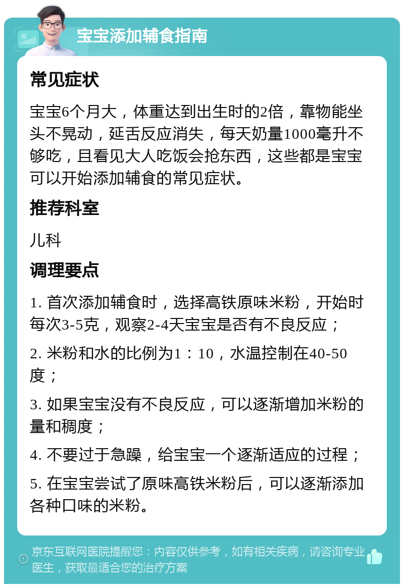 宝宝添加辅食指南 常见症状 宝宝6个月大，体重达到出生时的2倍，靠物能坐头不晃动，延舌反应消失，每天奶量1000毫升不够吃，且看见大人吃饭会抢东西，这些都是宝宝可以开始添加辅食的常见症状。 推荐科室 儿科 调理要点 1. 首次添加辅食时，选择高铁原味米粉，开始时每次3-5克，观察2-4天宝宝是否有不良反应； 2. 米粉和水的比例为1：10，水温控制在40-50度； 3. 如果宝宝没有不良反应，可以逐渐增加米粉的量和稠度； 4. 不要过于急躁，给宝宝一个逐渐适应的过程； 5. 在宝宝尝试了原味高铁米粉后，可以逐渐添加各种口味的米粉。