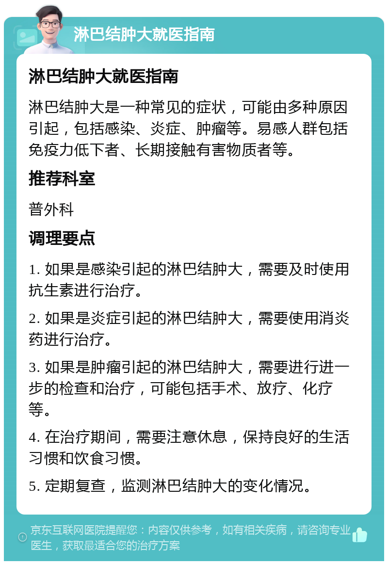 淋巴结肿大就医指南 淋巴结肿大就医指南 淋巴结肿大是一种常见的症状，可能由多种原因引起，包括感染、炎症、肿瘤等。易感人群包括免疫力低下者、长期接触有害物质者等。 推荐科室 普外科 调理要点 1. 如果是感染引起的淋巴结肿大，需要及时使用抗生素进行治疗。 2. 如果是炎症引起的淋巴结肿大，需要使用消炎药进行治疗。 3. 如果是肿瘤引起的淋巴结肿大，需要进行进一步的检查和治疗，可能包括手术、放疗、化疗等。 4. 在治疗期间，需要注意休息，保持良好的生活习惯和饮食习惯。 5. 定期复查，监测淋巴结肿大的变化情况。