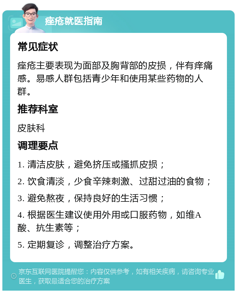 痤疮就医指南 常见症状 痤疮主要表现为面部及胸背部的皮损，伴有痒痛感。易感人群包括青少年和使用某些药物的人群。 推荐科室 皮肤科 调理要点 1. 清洁皮肤，避免挤压或搔抓皮损； 2. 饮食清淡，少食辛辣刺激、过甜过油的食物； 3. 避免熬夜，保持良好的生活习惯； 4. 根据医生建议使用外用或口服药物，如维A酸、抗生素等； 5. 定期复诊，调整治疗方案。