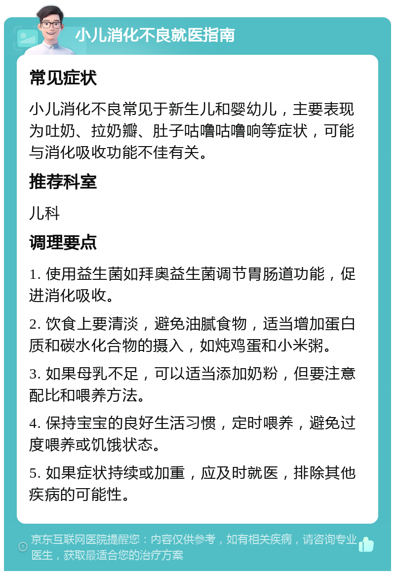 小儿消化不良就医指南 常见症状 小儿消化不良常见于新生儿和婴幼儿，主要表现为吐奶、拉奶瓣、肚子咕噜咕噜响等症状，可能与消化吸收功能不佳有关。 推荐科室 儿科 调理要点 1. 使用益生菌如拜奥益生菌调节胃肠道功能，促进消化吸收。 2. 饮食上要清淡，避免油腻食物，适当增加蛋白质和碳水化合物的摄入，如炖鸡蛋和小米粥。 3. 如果母乳不足，可以适当添加奶粉，但要注意配比和喂养方法。 4. 保持宝宝的良好生活习惯，定时喂养，避免过度喂养或饥饿状态。 5. 如果症状持续或加重，应及时就医，排除其他疾病的可能性。